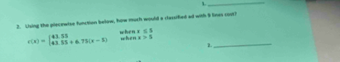 1._
2. Using the piecewise function below, how much would a classified ad with 9 lines cost?
_
c(x)=beginarrayl 43.55 43.55+6.75(x-5)endarray. when x≤ 5
when x>5
2.