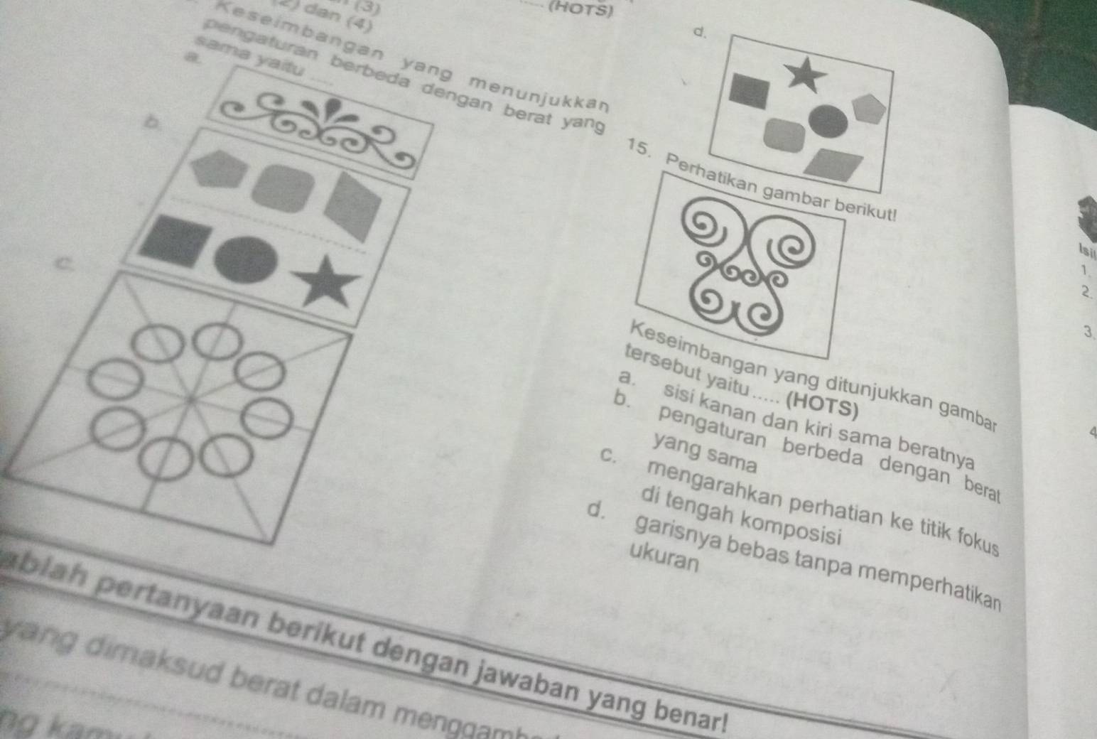 (3) (HOTS)
2) dan (4)
sama yaitu
Keseimbanganenunjukkar
e a turann berat yan.
15. Perbar berikut 1.
.
Is
2.
3.
Keseimbangan yang ditunjukkan gamba
tersebut yaitu ..... (HOTS)
a sisí kanan dan kiri sama beratnya
b. pengaturan berbeda dengan bera
yang sama
c. mengarahkan perhatian ke titik fokus
di tengah komposisi
ukuran
d.garisnya bebas tanpa memperhatikar
ablah pertanyaan berikut dengan jawaban yang benar 
v n dima sud berat dalam men o m
no k a m