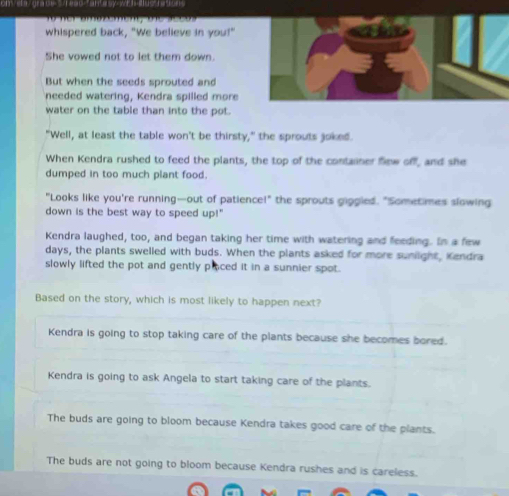 oneta/grade=
Kendra is going to stop taking care of the plants because she becomes bored.
Kendra is going to ask Angela to start taking care of the plants.
The buds are going to bloom because Kendra takes good care of the plants.
The buds are not going to bloom because Kendra rushes and is careless.