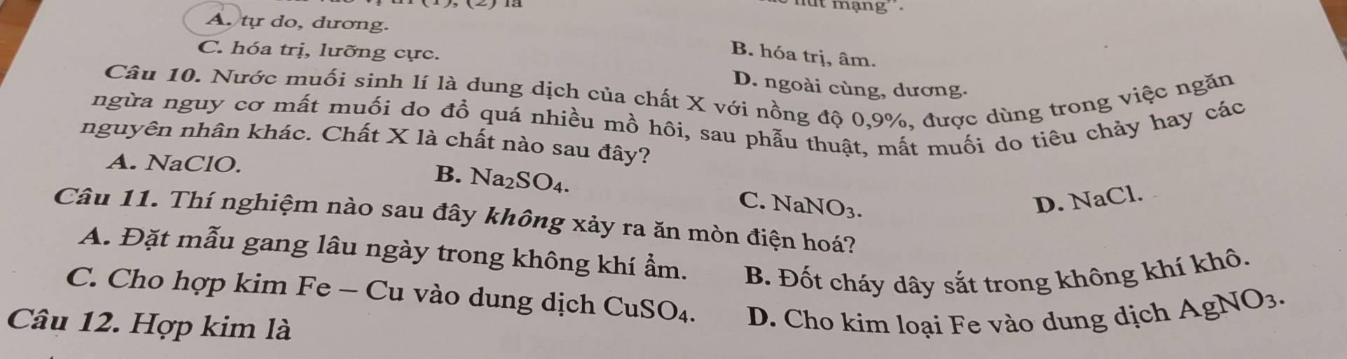 ut mạng
A. tự do, dương.
C. hóa trị, lưỡng cực.
B. hóa trị, âm.
Câu 10. Nước muối sinh lí là dung dịch của chất X với nồng độ 0, 9%, được dùng trong việc ngăn
D. ngoài cùng, dương.
ngừa nguy cơ mất muối do đổ quá nhiều mồ hôi, sau phẫu thuật, mất muối do tiêu chảy hay các
nguyên nhân khác. Chất X là chất nào sau đây?
A. NaClO.
B. Na_2SO_4.
C. NaNO_3. D. NaCl.
Câu 11. Thí nghiệm nào sau đây không xảy ra ăn mòn điện hoá?
A. Đặt mẫu gang lâu ngày trong không khí ẩm. B. Đốt cháy dây sắt trong không khí khô.
C. Cho hợp kim Fe - Cu vào dung dịch ( CuSO_4
Câu 12. Hợp kim là D. Cho kim loại Fe vào dung dịch AgNO_3.