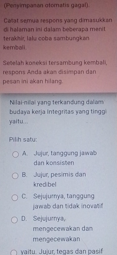 (Penyimpanan otomatis gagal).
Catat semua respons yang dimasukkan
di halaman ini dalam beberapa menit
terakhir, lalu coba sambungkan
kembali.
Setelah koneksi tersambung kembali,
respons Anda akan disimpan dan
pesan ini akan hilang.
Nilai-nilai yang terkandung dalam
budaya kerja Integritas yang tinggi
yaitu...
Pilih satu:
A. Jujur, tanggung jawab
dan konsisten
B. Jujur, pesimis dan
kredibel
C. Sejujurnya, tanggung
jawab dan tidak inovatif
D. Sejujurnya,
mengecewakan dan
mengecewakan
yaitu. Jujur, tegas dan pasif