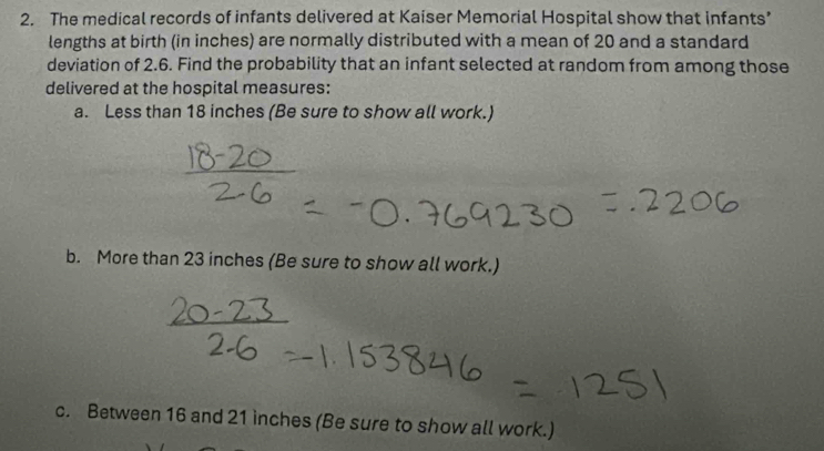 The medical records of infants delivered at Kaiser Memorial Hospital show that infants’ 
lengths at birth (in inches) are normally distributed with a mean of 20 and a standard 
deviation of 2.6. Find the probability that an infant selected at random from among those 
delivered at the hospital measures: 
a. Less than 18 inches (Be sure to show all work.) 
b. More than 23 inches (Be sure to show all work.) 
c. Between 16 and 21 inches (Be sure to show all work.)