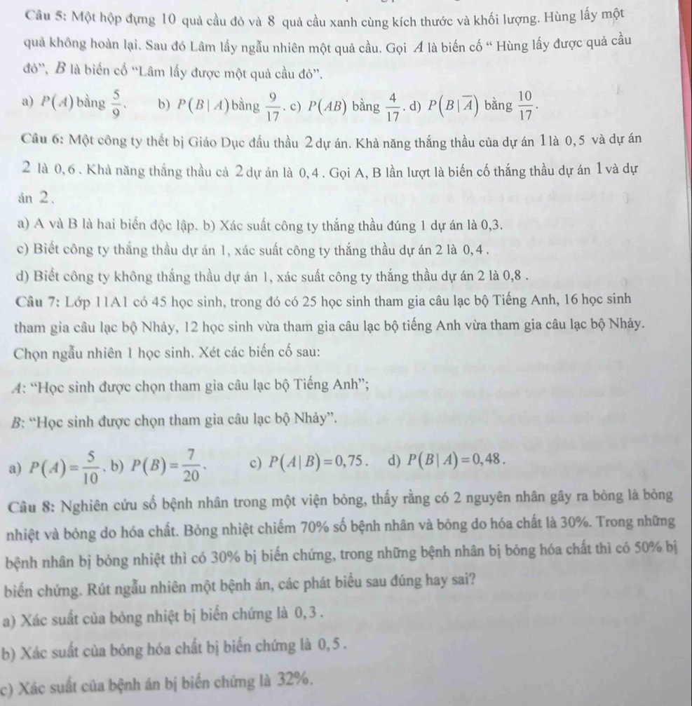 Một hộp đựng 10 quả cầu đỏ và 8 quả cầu xanh cùng kích thước và khối lượng. Hùng lấy một
quả không hoàn lại. Sau đó Lâm lấy ngẫu nhiên một quả cầu. Gọi A là biến cố “ Hùng lấy được quả cầu
đỏ', B là biển cố “Lâm lấy được một quả cầu đỏ”.
a) P(A) bàng  5/9 . b) P(B|A) bàng  9/17 . c) P(AB) bằng  4/17 . d) P(B|overline A) bằng  10/17 .
Câu 6: Một công ty thết bị Giáo Dục đầu thầu 2 dự án. Khả năng thắng thầu của dự án 1là 0, 5 và dự án
2 là 0, 6 . Khả năng thắng thầu cả 2 dự án là 0, 4 . Gọi A, B lần lượt là biến cố thắng thầu dự án 1 và dự
án 2.
a) A và B là hai biển độc lập. b) Xác suất công ty thắng thầu đúng 1 dự án là 0,3.
c) Biết công ty thắng thầu dự án 1, xác suất công ty thắng thầu dự án 2 là 0,4 .
d) Biết công ty không thắng thầu dự án 1, xác suất công ty thắng thầu dự án 2 là 0,8 .
Câu 7: Lớp 11A1 có 45 học sinh, trong đó có 25 học sinh tham gia câu lạc bộ Tiếng Anh, 16 học sinh
tham gia câu lạc bộ Nhảy, 12 học sinh vừa tham gia câu lạc bộ tiếng Anh vừa tham gia câu lạc bộ Nhảy.
Chọn ngẫu nhiên 1 học sinh. Xét các biến cố sau:
4: “Học sinh được chọn tham gia câu lạc bộ Tiếng Anh”;
B: “Học sinh được chọn tham gia câu lạc bộ Nhảy”.
a) P(A)= 5/10 . b) P(B)= 7/20 . c) P(A|B)=0,75. d) P(B|A)=0,48.
Câu 8: Nghiên cứu số bệnh nhân trong một viện bỏng, thấy rằng có 2 nguyên nhân gây ra bóng là bỏng
nhiệt và bỏng do hóa chất. Bỏng nhiệt chiếm 70% số bệnh nhân và bông do hóa chất là 30%. Trong những
bệnh nhân bị bỏng nhiệt thì có 30% bị biến chứng, trong những bệnh nhân bị bóng hóa chất thì có 50% bị
biến chứng. Rút ngẫu nhiên một bệnh án, các phát biểu sau đúng hay sai?
a) Xác suất của bỏng nhiệt bị biển chứng là 0, 3 .
b) Xác suất của bông hóa chất bị biến chứng là 0, 5 .
c) Xác suất của bệnh án bị biến chứng là 32%.