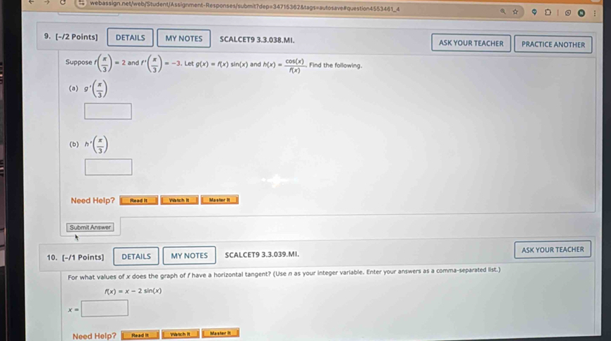 DETAILS MY NOTES SCALCET9 3.3.038.MI. ASK YOUR TEACHER PRACTICE ANOTHER 
Suppose f( π /3 )=2 and f'( π /3 )=-3 Let g(x)=f(x)sin (x) and h(x)= cos (x)/f(x)  Find the following. 
(a) g'( π /3 )
(b) h'( π /3 )
Need Help? Read it Watch it Master II 
Submit Answer 
10. [-/1 Points] DETAILS MY NOTES SCALCET9 3.3.039.MI. ASK YOUR TEACHER 
For what values of x does the graph of f have a horizontal tangent? (Use n as your integer variable. Enter your answers as a comma-separated list.)
f(x)=x-2sin (x)
x=□ □ 
Need Help? Read II Watch It Master it