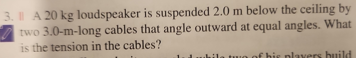 A 20 kg loudspeaker is suspended 2.0 m below the ceiling by 
two 3.0-m -long cables that angle outward at equal angles. What 
is the tension in the cables?