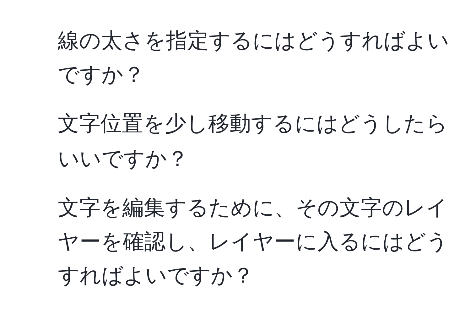 線の太さを指定するにはどうすればよいですか？

2. 文字位置を少し移動するにはどうしたらいいですか？

3. 文字を編集するために、その文字のレイヤーを確認し、レイヤーに入るにはどうすればよいですか？