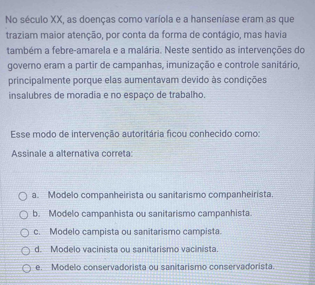 No século XX, as doenças como varíola e a hanseníase eram as que
traziam maior atenção, por conta da forma de contágio, mas havia
também a febre-amarela e a malária. Neste sentido as intervenções do
governo eram a partir de campanhas, imunização e controle sanitário,
principalmente porque elas aumentavam devido às condições
insalubres de moradia e no espaço de trabalho.
Esse modo de intervenção autoritária ficou conhecido como:
Assinale a alternativa correta:
a. Modelo companheirista ou sanitarismo companheirista.
b. Modelo campanhista ou sanitarismo campanhista.
c. Modelo campista ou sanitarismo campista.
d. Modelo vacinista ou sanitarismo vacinista.
e. Modelo conservadorista ou sanitarismo conservadorista.