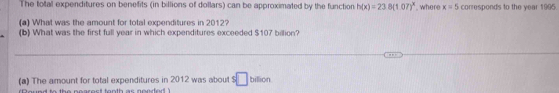 The total expenditures on benefits (in billions of dollars) can be approximated by the function h(x)=238(1.07)^x , where x=5 corresponds to the year 1995. 
(a) What was the amount for total expenditures in 2012? 
(b) What was the first full year in which expenditures exceeded $107 billion? 
(a) The amount for total expenditures in 2012 was about $ □ billion PMQH