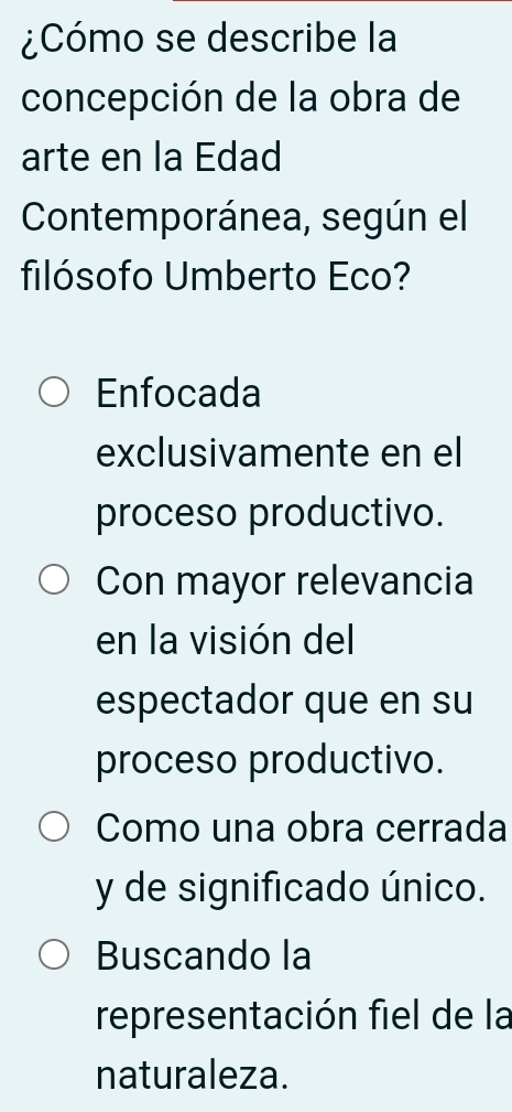 ¿Cómo se describe la
concepción de la obra de
arte en la Edad
Contemporánea, según el
filósofo Umberto Eco?
Enfocada
exclusivamente en el
proceso productivo.
Con mayor relevancia
en la visión del
espectador que en su
proceso productivo.
Como una obra cerrada
y de significado único.
Buscando la
representación fiel de la
naturaleza.