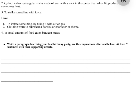 Cylindrical or rectangular sticks made of wax with a wick in the center that, when lit, produce 
sometimes heat. 
5. To strike something with force. 
Down 
1. To inflate something, by filling it with air or gas 
2. Clothing worn to represent a particular character or theme. 
4. A small amount of food eaten between meals. 
Write a paragraph describing your last birthday party, use the conjunctions after and before. At least 7
sentences with their supporting details 
_ 
_ 
_ 
_ 
_ 
_ 
_