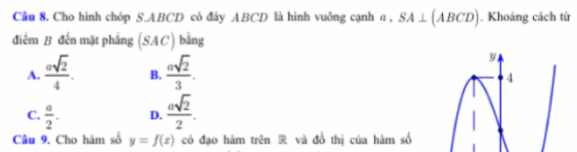 Cho hình chóp S. ABCD có đây ABCD là hình vuông cạnh α, SA⊥ (ABCD). Khoáng cách từ
điểm B đến mặt phẳng (SAC) bằng
A.  asqrt(2)/4 . B.  asqrt(2)/3 .
y
4
C.  a/2 . D.  asqrt(2)/2 . 
Câu 9. Cho hàm số y=f(x) có đạo hàm trên R và đồ thị của hàm số