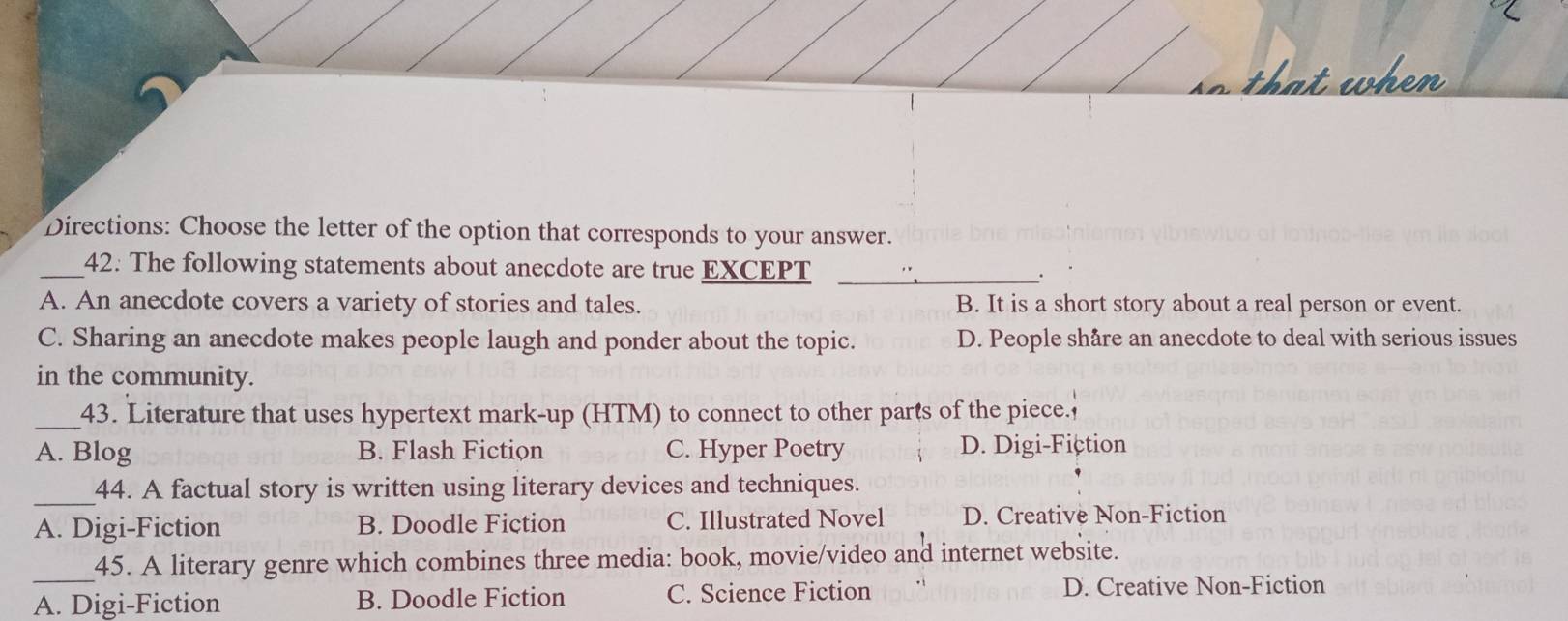 that when
Directions: Choose the letter of the option that corresponds to your answer.
_42. The following statements about anecdote are true EXCEPT _.
A. An anecdote covers a variety of stories and tales. B. It is a short story about a real person or event.
C. Sharing an anecdote makes people laugh and ponder about the topic. D. People shåre an anecdote to deal with serious issues
in the community.
_43. Literature that uses hypertext mark-up (HTM) to connect to other parts of the piece.
A. Blog B. Flash Fiction C. Hyper Poetry D. Digi-Fiction
_44. A factual story is written using literary devices and techniques.
A. Digi-Fiction B. Doodle Fiction C. Illustrated Novel D. Creative Non-Fiction
_
45. A literary genre which combines three media: book, movie/video and internet website.
A. Digi-Fiction B. Doodle Fiction C. Science Fiction D. Creative Non-Fiction