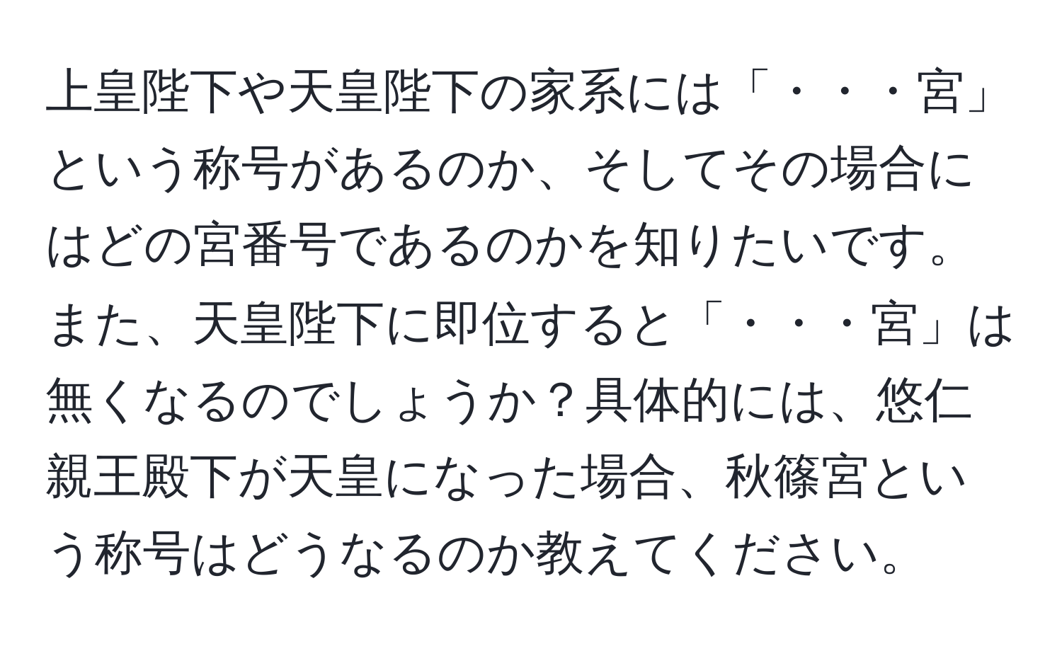 上皇陛下や天皇陛下の家系には「・・・宮」という称号があるのか、そしてその場合にはどの宮番号であるのかを知りたいです。また、天皇陛下に即位すると「・・・宮」は無くなるのでしょうか？具体的には、悠仁親王殿下が天皇になった場合、秋篠宮という称号はどうなるのか教えてください。