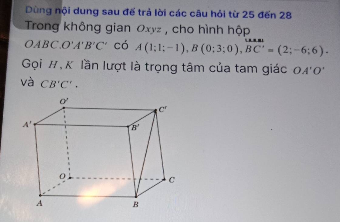 Dùng nội dung sau để trả lời các câu hỏi từ 25 đến 28
Trong không gian Oxyz , cho hình hộp
0 ABC. O'A'B'C' có A(1;1;-1),B(0;3;0),BC'=(2;-6;6).
Gọi #,K lần lượt là trọng tâm của tam giác OA'O'
và CB'C'.