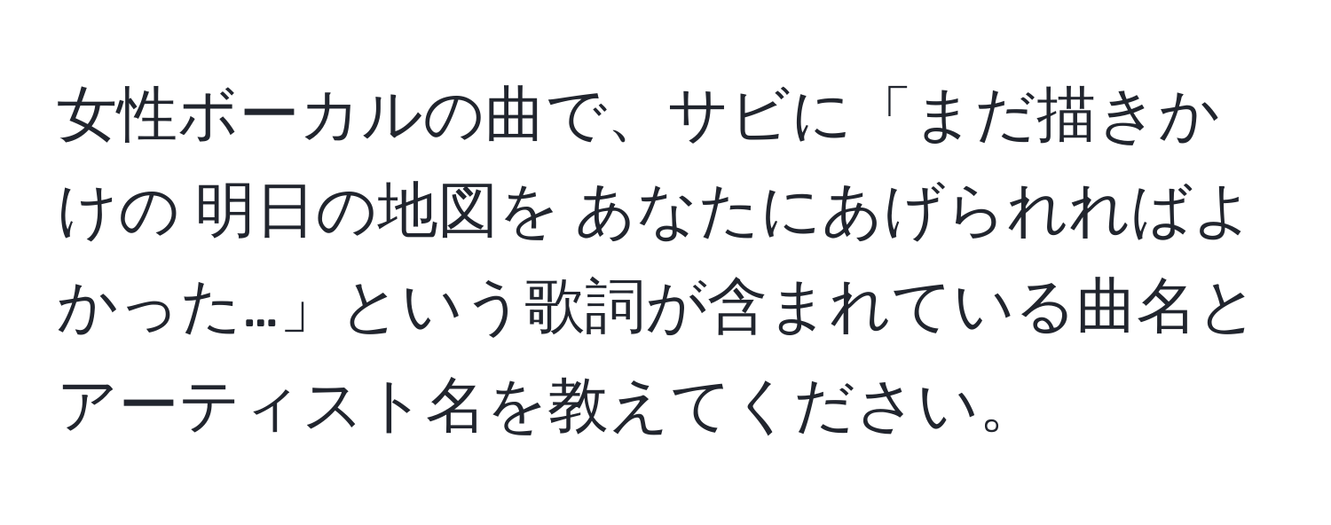 女性ボーカルの曲で、サビに「まだ描きかけの 明日の地図を あなたにあげられればよかった…」という歌詞が含まれている曲名とアーティスト名を教えてください。