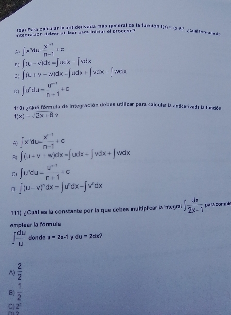 Para calcular la antiderivada más general de la función
integración debes utilizar para iniciar el proceso? f(x)=(x-5)^5 fócual fórmula de
A) ∈t x^ndu= (x^(n-1))/n+1 +c
B) ∈t (u-v)dx=∈t udx-∈t vdx
C) ∈t (u+v+w)dx=∈t udx+∈t vdx+∈t wdx
D) ∈t u^ndu= (u^(n-1))/n+1 +c
110) fQué fórmula de integración debes utilizar para calcular la antiderivada la función
f(x)=sqrt(2x+8) ?
A) ∈t x^ndu= (x^(n-1))/n+1 +c
B) ∈t (u+v+w)dx=∈t udx+∈t vdx+∈t wdx
C) ∈t u^ndu= (u^(n+1))/n+1 +c
D) ∈t (u-v)^ndx=∈t u^ndx-∈t v^ndx
111) ¿Cuál es la constante por la que debes multiplicar la integral ∈t  dx/2x-1  para comple
emplear la fórmula
∈t  du/u  donde u=2x-1 y du=2dx ?
A)  2/2 
B)  1/2 
C) 2^2