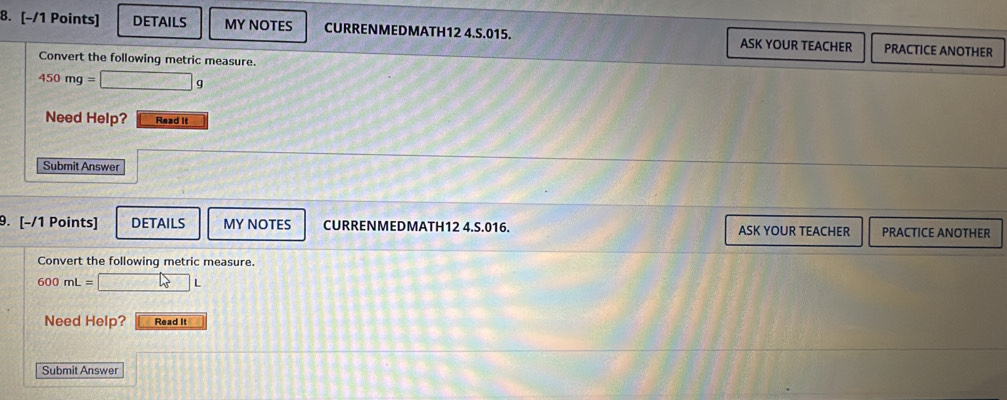 DETAILS MY NOTES CURRENMEDMATH12 4.S.015. ASK YOUR TEACHER PRACTICE ANOTHER 
Convert the following metric measure.
450mg= □ g
Need Help? Read It 
Submit Answer 
9. [-/1 Points] DETAILS MY NOTES CURRENMEDMATH12 4.S.016. ASK YOUR TEACHER PRACTICE ANOTHER 
Convert the following metric measure.
600mL=□ L
Need Help? Read It 
Submit Answer