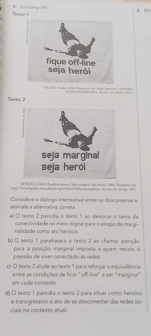 (Unicamp-SP)
2. (Ac
Texto 1
VALLIAS. André, 2020. Disponível em: https://gramho.com/media/
2412019968340930281 Acesso em 20 jun. 2021
Texto 2
OITICICA, Hélio. Bandeira-poema [Seja marginal, seja herói]. 1968. Disponível em
https://enciclopedia.itaucultural.org.br/obra2638/bandeirapoema. Acesso em: 24 ago. 2021
Considere o diálogo intertextual entre os dois poemas e
assinale a alternativa correta.
a) O texto 2 parodia o texto 1 ao deslocar o tema da
conectividade no meio digital para o elogio da margi-
nalidade como ato heroico.
b) O texto 1 parafraseia o texto 2 ao chamar atenção
para a posição marginal imposta a quem resiste à
pressão de viver conectado às redes.
c) O texto 2 alude ao texto 1 para reforçar a equivalência
entre as condições de ficar “off-line” e ser “marginal”
em cada contexto.
d) O texto 1 parodia o texto 2 para situar como heroico
e transgressivo o ato de se desconectar das redes so-
ciais no contexto atual.