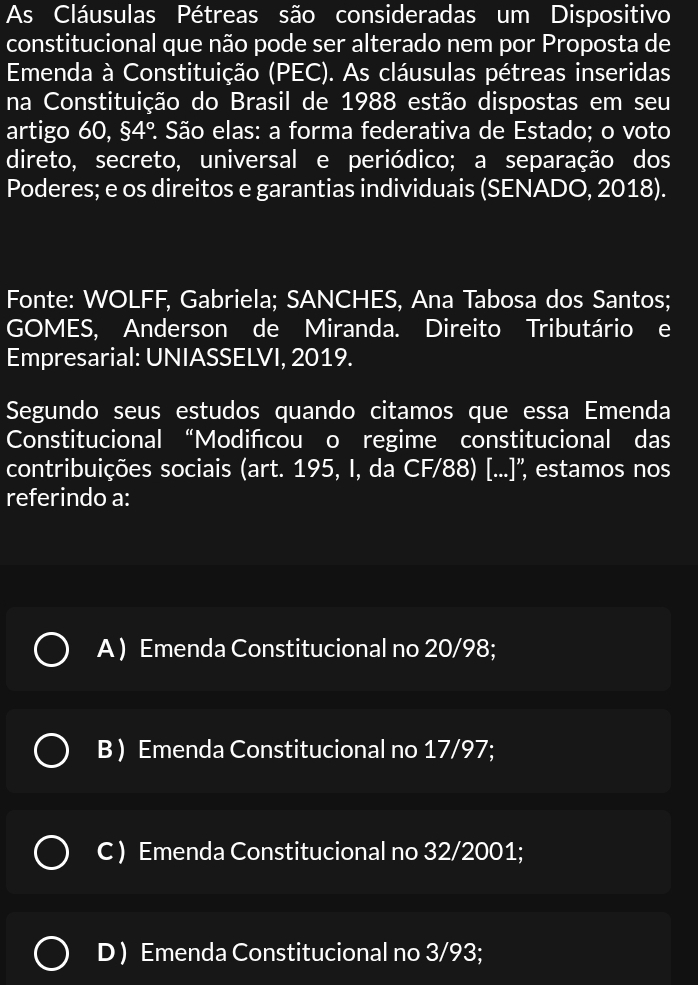 As Cláusulas Pétreas são consideradas um Dispositivo
constitucional que não pode ser alterado nem por Proposta de
Emenda à Constituição (PEC). As cláusulas pétreas inseridas
na Constituição do Brasil de 1988 estão dispostas em seu
artigo 60, $4° ? São elas: a forma federativa de Estado; o voto
direto, secreto, universal e periódico; a separação dos
Poderes; e os direitos e garantias individuais (SENADO, 2018).
Fonte: WOLFF, Gabriela; SANCHES, Ana Tabosa dos Santos;
GOMES, Anderson de Miranda. Direito Tributário e
Empresarial: UNIASSELVI, 2019.
Segundo seus estudos quando citamos que essa Emenda
Constitucional “Modifcou o regime constitucional das
contribuições sociais (art. 195, I, da CF/88) [...]'', estamos nos
referindo a:
A ) Emenda Constitucional no 20/98;
B ) Emenda Constitucional no 17/97;
C ) Emenda Constitucional no 32/2001;
D ) Emenda Constitucional no 3/93;