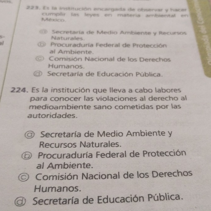 Es la institución encargada de observar y hacer
cumplir las leyes en matería ambiental en
México.
Secretaría de Medio Ambiente y Recursos
5 Naturales.
Procuraduría Federal de Protección
al Ambiente.
Comisión Nacional de los Derechos
Humanos.
Secretaría de Educación Pública.
224. Es la institución que lleva a cabo labores
para conocer las violaciones al derecho al
medioambiente sano cometidas por las
autoridades.
Secretaría de Medio Ambiente y
Recursos Naturales.
⑤ Procuraduría Federal de Protección
al Ambiente.
* Comisión Nacional de los Derechos
Humanos.
d Secretaría de Educación Pública.