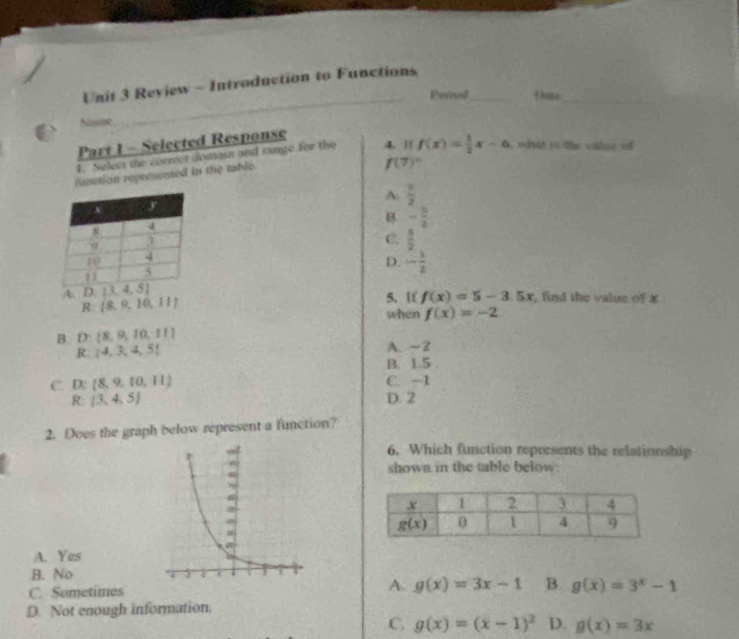 Review - Introduction to Functions
Period_ Dane
_
Nose
Part I - Selected Response
1. Select the correct domai and range for the 4. 1
f(7)^n
fanction represented in the table. f(x)= 1/2 x-6 , what it the valne of
A.  7/2 
B. - 3/2 
C.  5/2 
D. - 1/2 
5.If f(x)=5-3.5x , find the value of x
R  8,9,10,11
when f(x)=-2
B. D: 8,9,10,11 A. -2
R: 4,3,4,5
B. 1.5
C. D: 8,9,10,11 C. -1
R:  3,4,5 D. 2
2. Does the graph below represent a function?
6. Which function represents the relationship
shown in the table below.
A. Yes
B. No
A.
C. Sometimes g(x)=3x-1 B. g(x)=3^x-1
D. Not enough information.
C. g(x)=(x-1)^2 D. g(x)=3x