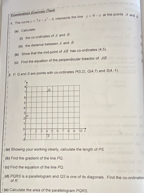 Examination Exercise (Test) 
|1. The curve y=7x-x^2-6 intersects the line y=9-x at the points A and ] 
(a) Calculate 
(i) the co-ordinates of A and B. 
(ii) the distance between A and B. 
(b) Show that the mid-point of AB has co-ordinates (4,5). 
(c) Find the equation of the perpendicular bisector of AB. 
2. P Q and S are points with co-ordinates P(0,2), Q(4,7) and S(4,-1). 
(a) Showing your working clearly, calculate the length of PS. 
(b) Find the gradient of the line PQ. 
(c) Find the equation of the line PQ. 
(d) PQRS is a parallelogram and QS is one of its diagonals. Find the co-ordinates 
of R. 
(e) Calculate the area of the parallelogram PQRS.