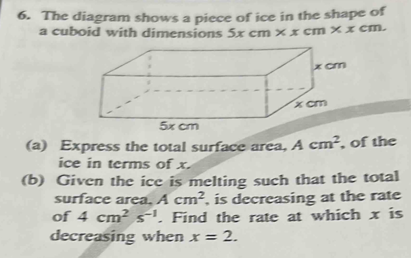 The diagram shows a piece of ice in the shape of 
a cuboid with dimensions 5xcm* xcm* xcm. 
(a) Express the total surface area, Acm^2 , of the 
ice in terms of x. 
(b) Given the ice is melting such that the total 
surface area. Acm^2 , is decreasing at the rate 
of 4cm^2s^(-1). Find the rate at which x is 
decreasing when x=2.