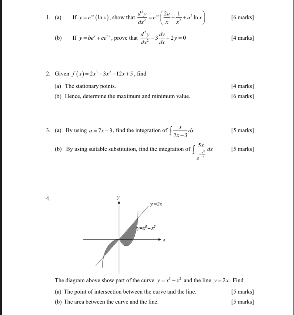 If y=e^(ax)(ln x) , show that  d^2y/dx^2 =e^(ax)( 2a/x - 1/x^2 +a^2ln x) [6 marks]
(b) If y=be^x+ce^(2x) , prove that  d^2y/dx^2 -3 dy/dx +2y=0 [4 marks]
2. Given f(x)=2x^3-3x^2-12x+5 , find
(a) The stationary points. [4 marks]
(b) Hence, determine the maximum and minimum value. [6 marks]
3. (a) By using u=7x-3 , find the integration of ∈t  x/7x-3 dx [5 marks]
(b) By using suitable substitution, find the integration of ∈t frac 5xe^(-frac x^2)2dx [5 marks]
4.
The diagram above show part of the curve y=x^3-x^2 and the line y=2x. Find
(a) The point of intersection between the curve and the line. [5 marks]
(b) The area between the curve and the line. [5 marks]