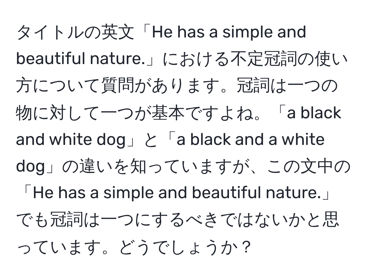 タイトルの英文「He has a simple and beautiful nature.」における不定冠詞の使い方について質問があります。冠詞は一つの物に対して一つが基本ですよね。「a black and white dog」と「a black and a white dog」の違いを知っていますが、この文中の「He has a simple and beautiful nature.」でも冠詞は一つにするべきではないかと思っています。どうでしょうか？