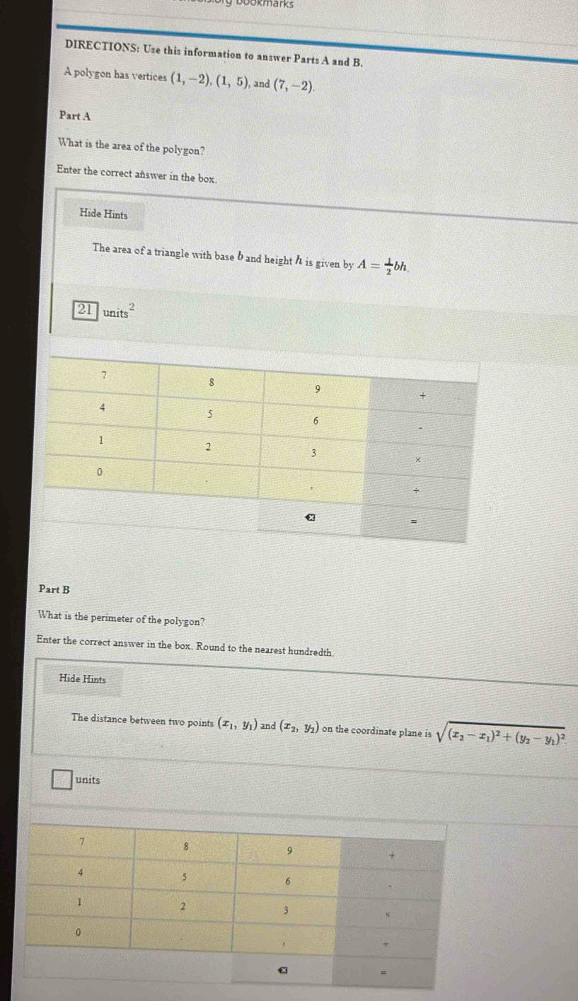 bookmarks 
DIRECTIONS: Use this information to answer Parts A and B. 
A polygon has vertices (1,-2), (1,5) , and (7,-2). 
Part A 
What is the area of the polygon? 
Enter the correct answer in the box. 
Hide Hints 
The area of a triangle with base b and height h is given by A= 1/2 bh.
21 units^2
Part B 
What is the perimeter of the polygon? 
Enter the correct answer in the box. Round to the nearest hundredth 
Hide Hints 
The distance between two points (x_1,y_1) and (x_2,y_2) on the coordinate plane is sqrt((x_2)-x_1)^2+(y_2-y_1)^2
units