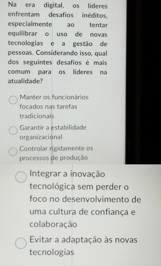 Na era digital, os líderes
enfrentam desafios inéditos,
especialmente ao tentar
equilibrar o uso de novas
tecnologias e a gestão de
pessoas. Considerando isso, qual
dos seguintes desafios é mais
comum para os líderes na
atualidade?
Manter os funcionários
focados nas tarefas
tradicionais
Garantir a estabilidade
organizacional
Controlar rigidamente os
processos de produção
Integrar a inovação
tecnológica sem perder o
foco no desenvolvimento de
uma cultura de confiança e
colaboração
Evitar a adaptação às novas
tecnologias