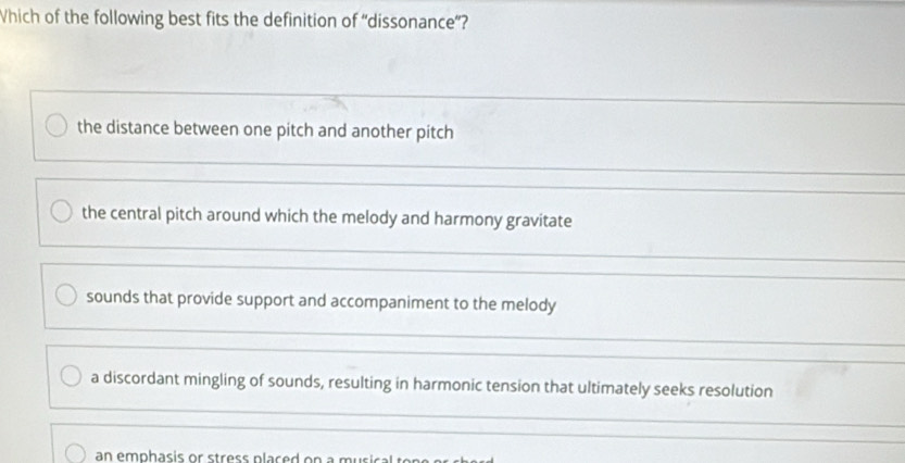 Which of the following best fits the definition of “dissonance”?
the distance between one pitch and another pitch
the central pitch around which the melody and harmony gravitate
sounds that provide support and accompaniment to the melody
a discordant mingling of sounds, resulting in harmonic tension that ultimately seeks resolution