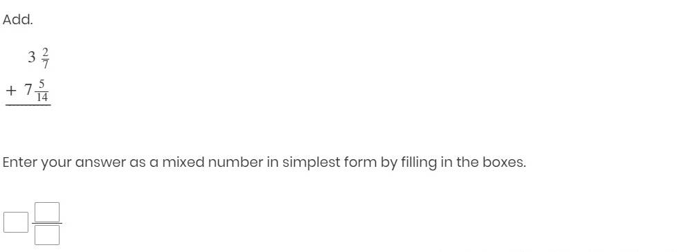 Add.
beginarrayr 3 2/7  +7 5/14  hline endarray
Enter your answer as a mixed number in simplest form by filling in the boxes.
□  □ /□  