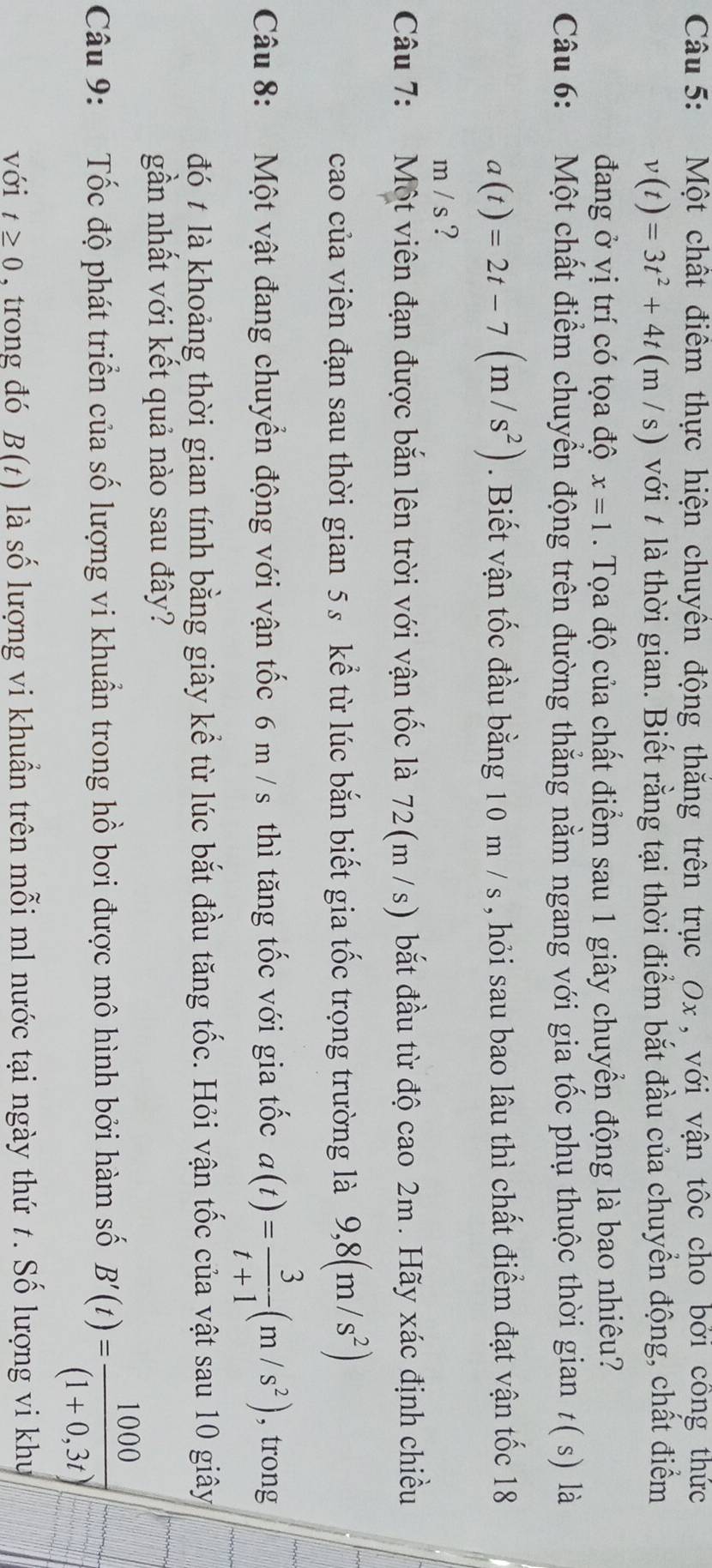 Một chất điểm thực hiện chuyên động thăng trên trục Ox , với vận tốc cho bởi công thức
v(t)=3t^2+4t(m/s) với # là thời gian. Biết rằng tại thời điểm bắt đầu của chuyển động, chất điểm
đang ở vị trí có tọa độ x=1. Tọa độ của chất điểm sau 1 giây chuyển động là bao nhiêu?
Câu 6: Một chất điểm chuyển động trên đường thẳng nằm ngang với gia tốc phụ thuộc thời gian t( s) là
a(t)=2t-7(m/s^2). Biết vận tốc đầu bằng 10 m / s , hỏi sau bao lâu thì chất điểm đạt vận tốc 18
m/s ?
Câu 7: Một viên đạn được bắn lên trời với vận tốc là 72(m /s) bắt đầu từ độ cao 2m. Hãy xác định chiều
cao của viên đạn sau thời gian 5s kể từ lúc bắn biết gia tốc trọng trường là 9,8(m/s^2)
Câu 8: Một vật đang chuyển động với vận tốc 6 m / s thì tăng tốc với gia tốc a(t)= 3/t+1 (m/s^2) , trong
đó ≠ là khoảng thời gian tính bằng giây kể từ lúc bắt đầu tăng tốc. Hỏi vận tốc của vật sau 10 giây
gần nhất với kết quả nào sau đây?
Câu 9: Tốc độ phát triển của số lượng vi khuẩn trong hồ bơi được mô hình bởi hàm số B'(t)= 1000/(1+0,3t) 
với t≥ 0 , trong đó B(t) là số lượng vi khuẩn trên mỗi ml nước tại ngày thứ t. Số lượng vi khu