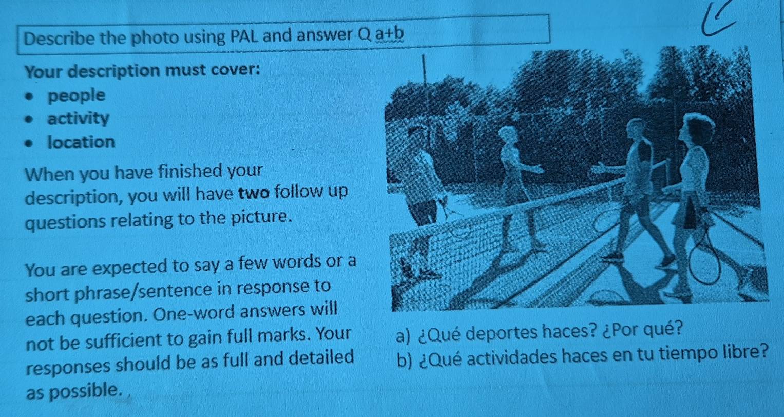 Describe the photo using PAL and answer Q a+1 D 
Your description must cover: 
people 
activity 
location 
When you have finished your 
description, you will have two follow up 
questions relating to the picture. 
You are expected to say a few words or a 
short phrase/sentence in response to 
each question. One-word answers will 
not be sufficient to gain full marks. Your a) ¿Qué deportes haces? ¿Por qué? 
responses should be as full and detailed b) ¿Qué actividades haces en tu tiempo libre? 
as possible.