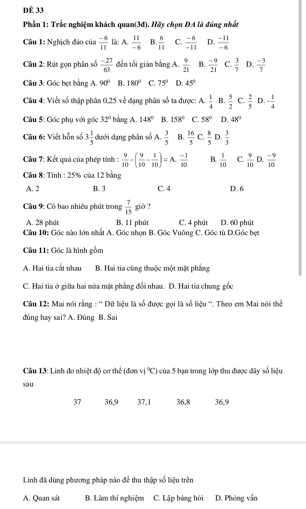đè 33
Phần 1: Trắc nghiệm khách quan(3đ). Hãy chọn ĐA là đúng nhất
Câu 1: Nghịch đảo của  (-6)/11  là: A.  11/-6  B.  6/11  C.  (-6)/-11  D.  (-11)/-6 
Câu 2: Rút gọn phân số  (-27)/63  đến tối giản bằng A.  9/21  B.  (-9)/21  C.  3/7  D.  (-3)/7 
Câu 3: Góc bẹt bằng A. 90° B. 180° C. 75° D. 45°
Câu 4: Viết số thập phân 0,25 Ve dang phân Shat O ta được: A.  1/4  B.  5/2  C.  2/5  D. - 1/4 
Câu 5: Góc phụ với góc 32° bằng A. 148° B. 158° C. 58° D. 48°
Câu 6: Viết hỗn số 3 1/5  dưới dạng phân Swidehat O A.  3/5  B.  16/5  C.  8/5  D.  3/3 
Câu 7: Kết quả của phép tính :  9/10 -( 9/10 - 1/10 )=A. (-1)/10  B.  1/10  C.  9/10  D.  (-9)/10 
Câu 8: Tính : 25% của 12 bằng
A. 2 B. 3 C. 4 D. 6
*  Câu 9: Có bao nhiêu phút trong  7/15  giờ ?
A. 28 phút B. 11 phút C. 4 phút D. 60 phút
Câu 10: Góc nào lớn nhất A. Góc nhọn B. Góc Vuông C. Góc tù D.Góc bẹt
Câu 11: Góc là hình gồm
A. Hai tia cắt nhau B. Hai tia cùng thuộc một mặt phẳng
C. Hai tia ở giữa hai nửa mặt phẳng đối nhau. D. Hai tia chung gốc
Câu 12: Mai nói rằng : “ Dữ liệu là số được gọi là số liệu “. Theo em Mai nói thế
đúng hay sai? A. Đúng B. Sai
Câu 13: Linh đo nhiệt độ cơ thể (đơn vi°C) của 5 bạn trong lớp thu được dãy số liệu
sau
37 36,9 37,1 36,8 36,9
Linh đã dùng phương pháp nào để thu thập số liệu trên
A. Quan sát B. Làm thí nghiệm C. Lập bảng hỏi D. Phỏng vấn