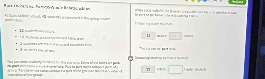 f'm Done 
Part-to-Part vs. Part-to-Whole Relationships Write each ratio for the theater production and identify whether a part- 
to-part or part-to-whole relationship exists. 
At Davis Middle School, 45 students are involved in the spring theater 
production. Comparing actors to ushers
22 students are actors. 22 actors: 8 ushers
10 students are the sound and lights crew.
5 students are the make-up and costumes crew. This is a part-to- part ratio.
8 students are ushers 
Comparing actors to all theater students 
You can write a variety of ratios for this scenario. Some of the ratios are part 
to-part and some are part-to-whole. Part-to-part ratios compare parts of a 22 actors : theater students 
group. Part-to-whole ratios compare a part of the group to the total number of 
members of the group.