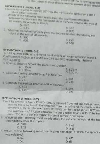 ach ot the hs lowite s  
to the letter of your shaice on the snower sheet prowd
SITUATION 1 (NO3, 1-2)
30°
* comn fres el 54 h iclinte beck which is at reat from the horriental s apictied on a 200 M
s. Which of the fullowing most weary grves the coatficent of fractee
botween the block and the horizontal plase if after is moves a distance of
ab maters. Its velacity is 10 m/s a. 0.10
C. 0.15 Δ 0३
□ (. 20
2. Which of the followingneerly gives the discance (meters) traveled by the
block at the end of 20 seconds. A. 800 B. 250
C. 400 D 500
SITUATION 2 (NO3. 3-5)
A 120 kg man walks on a 4 meter plank resting on rough surface at A and B
Coefficient of friction at A and B are 0.40 and 0.20 respectively. [Refer to
PE-STAT-O01)
3. At what ilistance "*" will the plank start to slide?
A. 195 m
C. 2 2B m B. 1.25 m
4. Compute the frictional force at A in Newtons 3 1.70 m
A. 257
C. 271 9.303
5. Compute the vertical reaction at B in Newtons 0.289
A 493 B. 903
C. 615 D. 691
SITUATION 3 (NOS. 6-7)
The 2-kg sphere in figure PE-DYN-001, is released from rest and swings down
stroing the 5-kg box B. The distance from the collng to the center of the
sphere is 1 meter, the coefficient of restitution for the collision is 0,70 an
the coefficient of friction between the box and the floor is 0.10. If the bo
slides 750 mm after the impact before it comes to rest again.
6. Which of the following most nearly gives the velocity (in m/s) of the bo
immediately after the impact.
C. 1.21 A 0.85
3. 2.49
D. 3.15
? Which of the following most nearly gives the angle Ø which the sphere 
was released.
A. 52 B. 47°
C. 59 D. 67