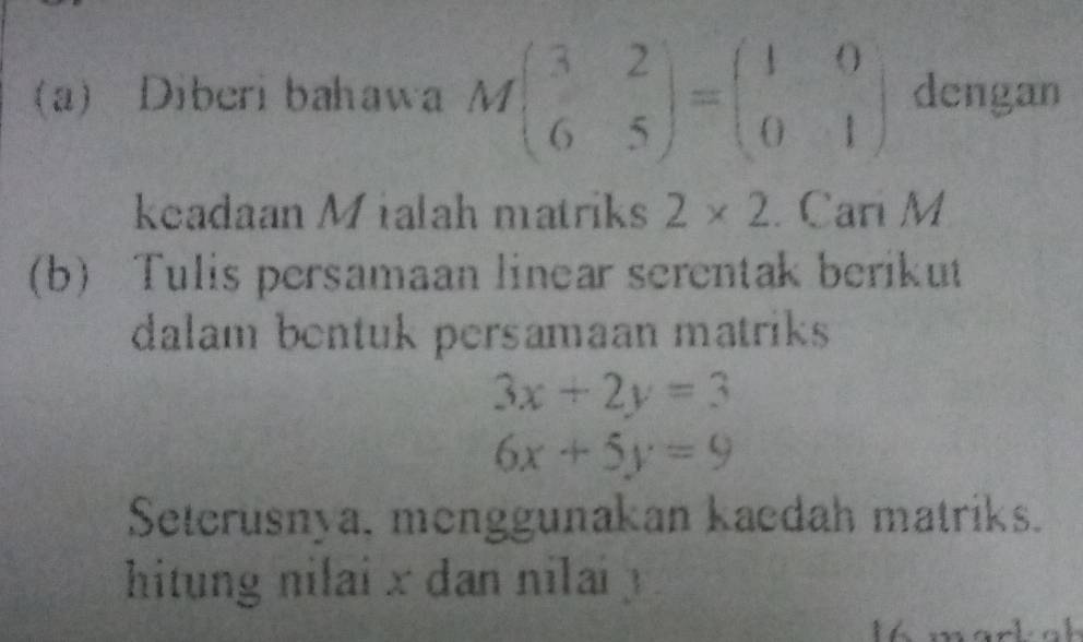 a) Diberi bahawa Mbeginpmatrix 3&2 6&5endpmatrix =beginpmatrix 1&0 0&1endpmatrix dengan 
keadaan Mialah matriks 2* 2. Cari M
(b) Tulis persamaan linear serentak berikut 
dalam bentuk persamaan matriks
3x+2y=3
6x+5y=9
Seterusnya, menggunakan kaedah matriks. 
hitung nilai x dan nilai