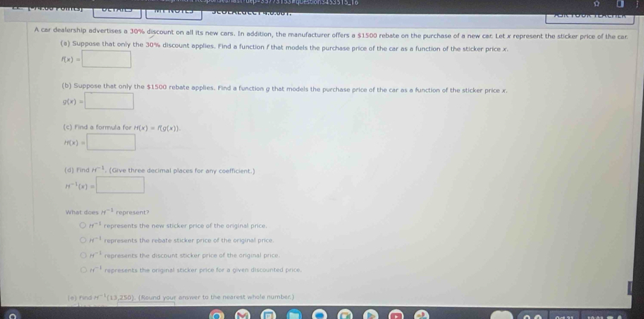 (174.00 Poies)
A car dealership advertises a 30% discount on all its new cars. In addition, the manufacturer offers a $1500 rebate on the purchase of a new car. Let x represent the sticker price of the car
(a) Suppose that only the 30% discount applies. Find a function f that models the purchase price of the car as a function of the sticker price x.
f(x)=□
(b) Suppose that only the $1500 rebate applies. Find a function g that models the purchase price of the car as a function of the sticker price x.
g(x)=□
(c) Find a formula for H(x)=f(g(x)).
H(x)=□
(d) Find H^(-1) , (Give three decimal places for any coefficient.)
H^(-1)(x)=□
What does H^(-1) represent?
H^(-1) represents the new sticker price of the original price.
H^(-1) represents the rebate sticker price of the original price.
H^(-1) represents the discount sticker price of the original price.
H^(-1) represents the original sticker price for a given discounted price.
(e) Find H^(-1)(13,250) ). (Round your answer to the nearest whole number.)