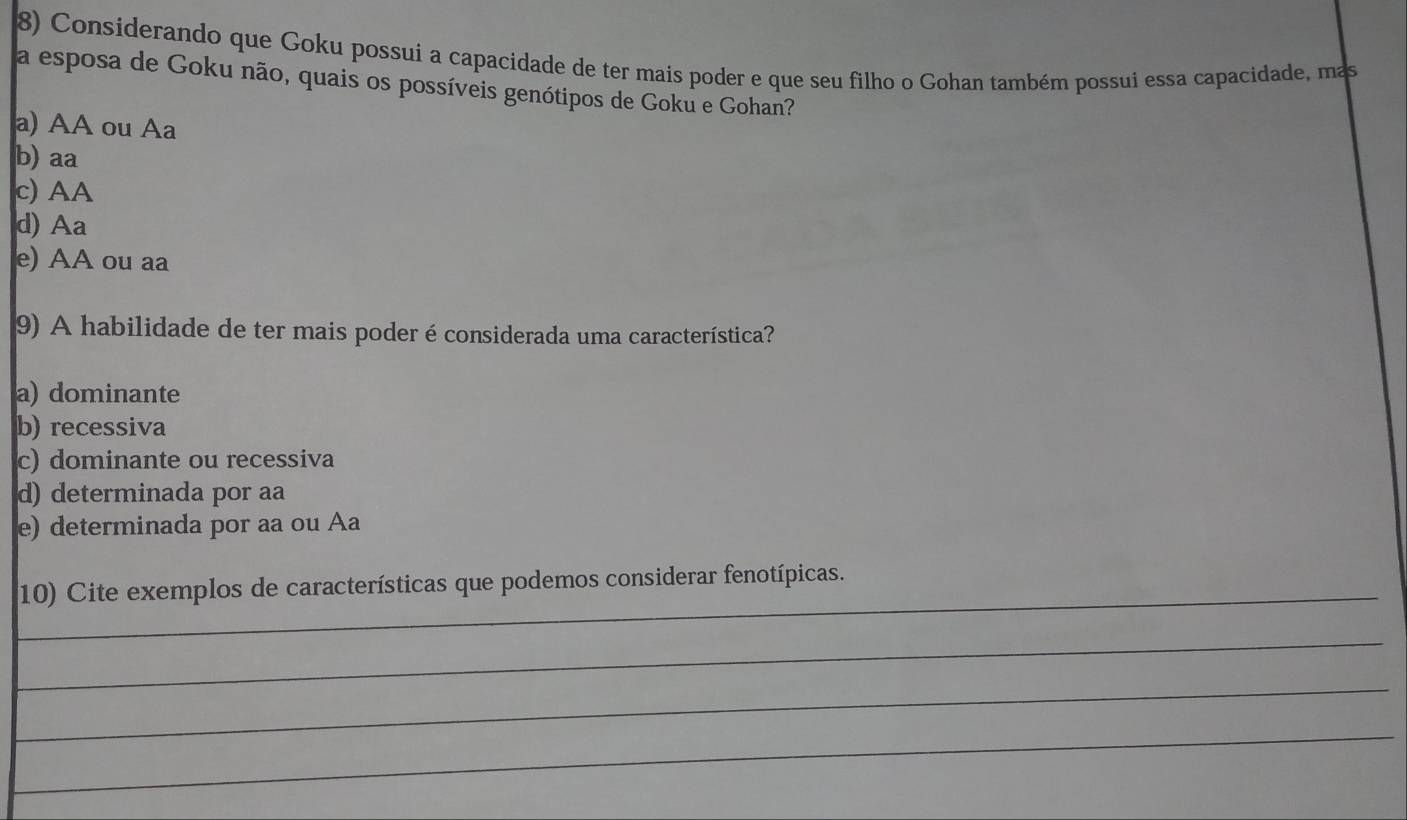 Considerando que Goku possui a capacidade de ter mais poder e que seu filho o Gohan também possui essa capacidade, mas
a esposa de Goku não, quais os possíveis genótipos de Goku e Gohan?
a) AA ou Aa
b) aa
c) AA
d) Aa
e) AA ou aa
9) A habilidade de ter mais poder é considerada uma característica?
a) dominante
b) recessiva
c) dominante ou recessiva
d) determinada por aa
e) determinada por aa ou Aa
_
10) Cite exemplos de características que podemos considerar fenotípicas.
_
_
_