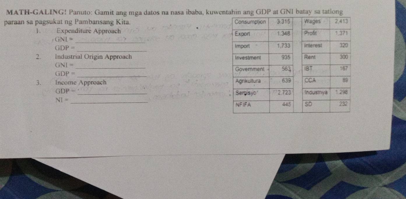 MATH-GALING! Panuto: Gamit ang mga datos na nasa ibaba, kuwentahin ang GDP at GNI batay sa tatlong
paraan sa pagsukat ng Pambansang Kita. 
1. Expenditure Approach
GNI= _
GDP= _
2. Industrial Origin Approach
GNI= _
GDP= _
3. Income Approach
GDP= _
NI= _