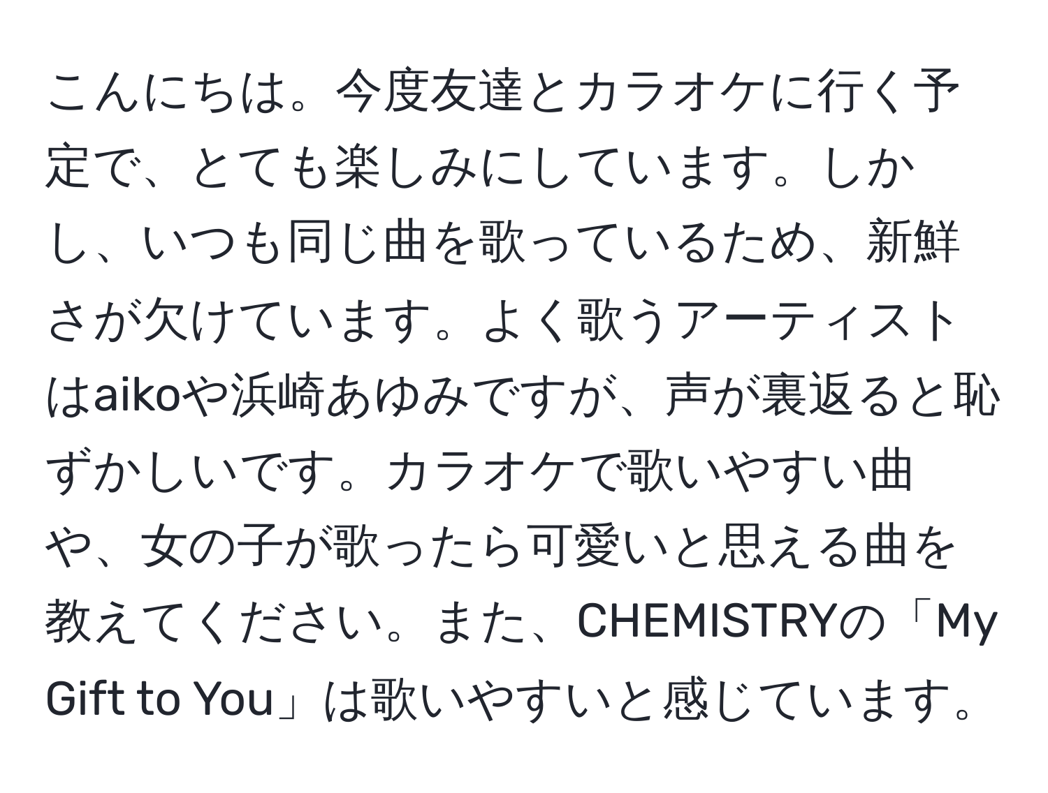 こんにちは。今度友達とカラオケに行く予定で、とても楽しみにしています。しかし、いつも同じ曲を歌っているため、新鮮さが欠けています。よく歌うアーティストはaikoや浜崎あゆみですが、声が裏返ると恥ずかしいです。カラオケで歌いやすい曲や、女の子が歌ったら可愛いと思える曲を教えてください。また、CHEMISTRYの「My Gift to You」は歌いやすいと感じています。