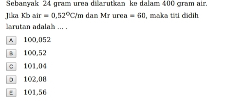 Sebanyak 24 gram urea dilarutkan ke dalam 400 gram air.
Jika Kb air =0,52°C/m dan Mr urea =60 , maka titi didih
larutan adalah ... .
A 100,052
в 100,52
c 101,04
D 102,08
ε 101,56