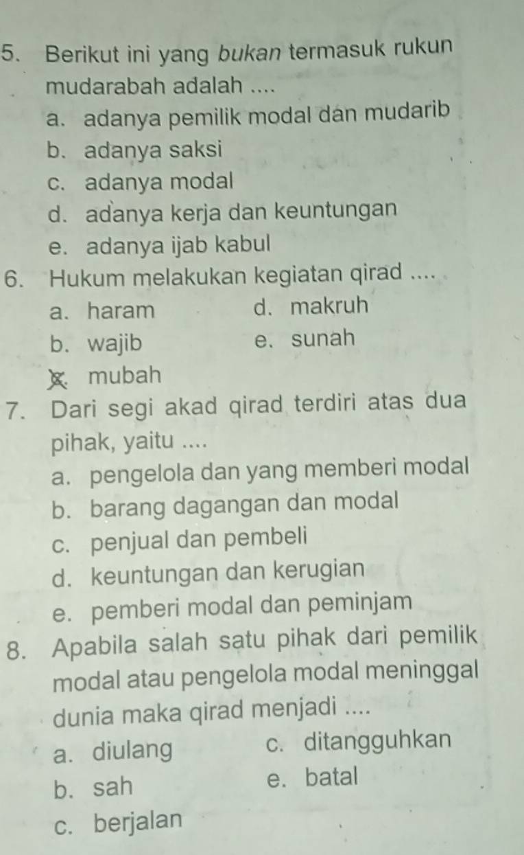 Berikut ini yang bukan termasuk rukun
mudarabah adalah ....
a. adanya pemilik modal dan mudarib
b. adanya saksi
c. adanya modal
d. adanya kerja dan keuntungan
e. adanya ijab kabul
6. Hukum melakukan kegiatan qirad ....
a. haram d. makruh
b. wajib e. sunah
x mubah
7. Dari segi akad qirad terdiri atas dua
pihak, yaitu ....
a. pengelola dan yang memberi modal
b. barang dagangan dan modal
c. penjual dan pembeli
d. keuntungan dan kerugian
e. pemberi modal dan peminjam
8. Apabila salah satu pihak dari pemilik
modal atau pengelola modal meninggal
dunia maka qirad menjadi ....
a. diulang c. ditangguhkan
b. sah e. batal
c. berjalan