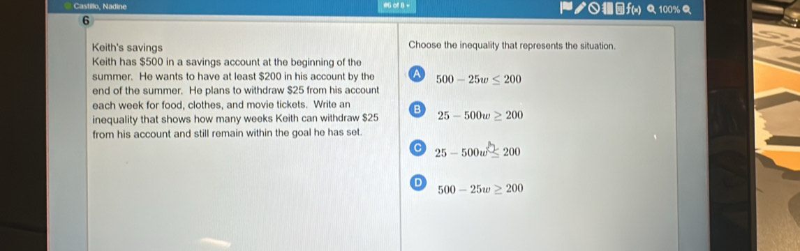 Castillo, Nadine #G of 8 - ダ○f(x) Q 100%
6
Keith's savings Choose the inequality that represents the situation.
Keith has $500 in a savings account at the beginning of the
summer. He wants to have at least $200 in his account by the A 500-25w≤ 200
end of the summer. He plans to withdraw $25 from his account
each week for food, clothes, and movie tickets. Write an B
inequality that shows how many weeks Keith can withdraw $25 25-500w≥ 200
from his account and still remain within the goal he has set.
C 25-500w≤ 200
D 500-25w≥ 200