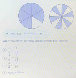 0:00 / 0:20  2/3 
Which statement correctly compares these two fractions?
A  5/6 > 6/12 
B  5/6 = 6/12 
C  5/6 
Dì None of these