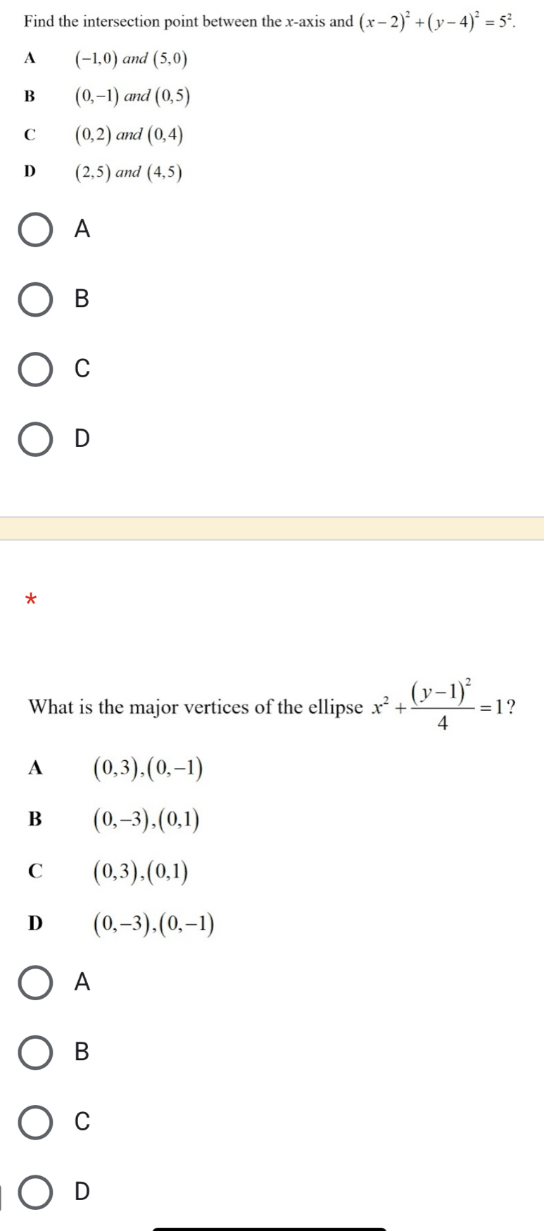 Find the intersection point between the x-axis and (x-2)^2+(y-4)^2=5^2.
A (-1,0) and (5,0)
B (0,-1) and (0,5)
C (0,2) and (0,4)
D (2,5) and (4,5)
A
B
C
D
*
What is the major vertices of the ellipse x^2+frac (y-1)^24=1 ?
A (0,3),(0,-1)
B (0,-3),(0,1)
C (0,3),(0,1)
D (0,-3),(0,-1)
A
B
C
D