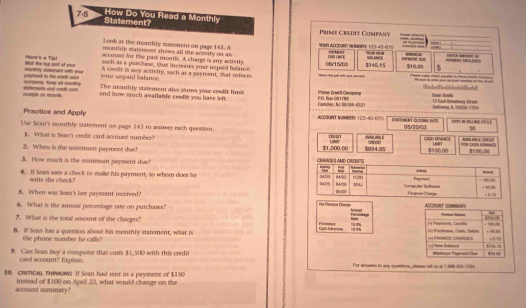 7-5 How Do You Read a Monthly
Statement?
Prime Credit Company HAMIE ADORESR
Look at the monthly statement on page 143. A YOUR ACCOUNT NUMBER: 123-45-670 CHANGES HESE OR TELEPHONE HOME I
monthly statement shows all the activity on an DUE DATE PAYMENT BALANCE YOUR NEW MINMLM PAYMENT ENCLOSED ENTER AMOUNT OR
Here's a Tip! account for the past month. A charge is any activity, 06/15/03 $145.15 PRYMENT DUE $10.00 $
Mail the top port of your such as a purchase, that increases your unpaid balance.
morithly statement with your A credit is any activity, such as a payment, that reduces Fatum the part with your sayment. Please make check paysbte to Pira Cescit Company
payment to the credit card your unpaid balance.
Se surs to writs your account number on the choos
campany. Keep all monthly Sean Devis
statements and credit card The monthly statement also shows your credit limit Prime Credit Company
recelpts as records. and how much available credit you have left. P.O. Box 061788 Camden, NJ 08104-4321 12 East Broadway Street
Galloway, II. 55555-1234
Practice and Apply ACCOUNT NUMBER: 123-45-670 STATEMENT CLOSING DATE DAYS IN BILA ING CYCLE
Use Sean's monthly statement on page 143 to answer each question.
05/20/03 30
1. What is Sean's credit card account number? CREDIT AVAILABLE CREDIT CASH ADVANCE AVMLABLE CHEDF
LIMIT
2. When is the minimum payment due? $854.85 $100.00 LIMIT FOR CASH ADNANCE
$1,000.00 $100.00
3. How much is the minimum payment due?
4. If Sean uses a check to make his payment, to whom does he 
write the check? 
5. When was Sean's last payment received? 
For  Finance Chare
6. What is the annual percentage rate on purchases? Annual ACCOUNT SUMMARY:
Percentage
Prontous Ratanne bea
7. What is the total amount of the charges? Purchases  Cash Advance 18.0% (-) Payments, Credits 2∞ ∞0 - 100.00
8. If Sean has a question about his monthly statement, what is 19.0% (+) Purchases, Cash, Debits (*) FINANCE CHARGES + 40.00
the phone number he calls?
+ 2.15
(=) New Baltance $145.15
9. Can Sean buy a computer that costs $1,500 with this credit Minimum Payment Dus $10.00
card account? Explain. For answers to any questions, please call us at 1-888-555-1234.
10. CRITICAL THINKING If Sean had sent in a payment of $150
instead of $100 on April 23, what would change on the
account summary?