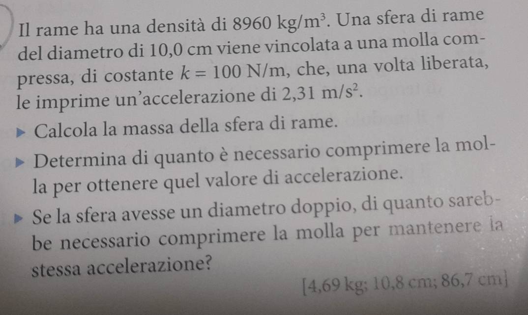 Il rame ha una densità di 8960kg/m^3. Una sfera di rame 
del diametro di 10,0 cm viene vincolata a una molla com- 
pressa, di costante k=100N/m , che, una volta liberata, 
le imprime un’accelerazione di 2,31m/s^2. 
Calcola la massa della sfera di rame. 
Determina di quanto è necessario comprimere la mol- 
la per ottenere quel valore di accelerazione. 
Se la sfera avesse un diametro doppio, di quanto sareb- 
be necessario comprimere la molla per mantenere la 
stessa accelerazione? 
[ 4,69 kg; 10,8 cm; 86,7 cm ]